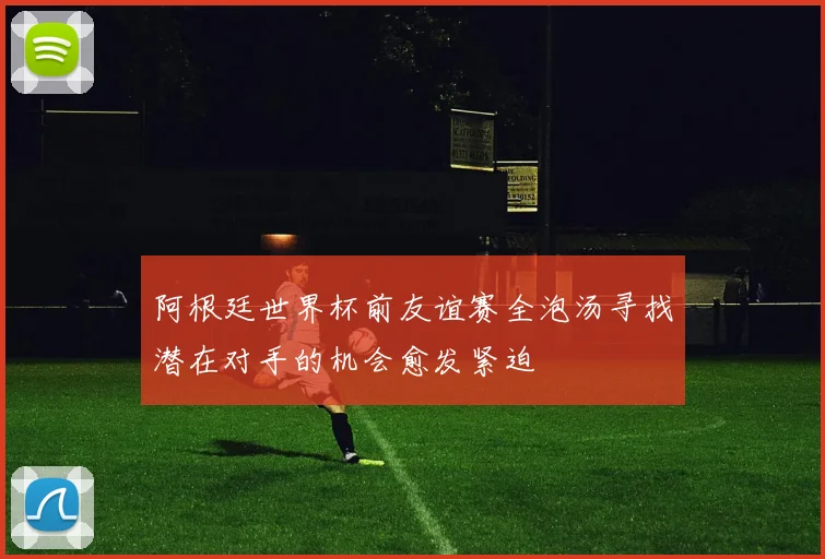 阿根廷世界杯前友谊赛全泡汤寻找潜在对手的机会愈发紧迫