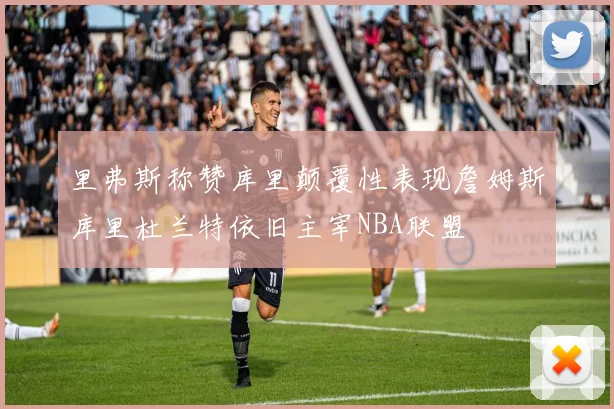 里弗斯称赞库里颠覆性表现詹姆斯库里杜兰特依旧主宰NBA联盟