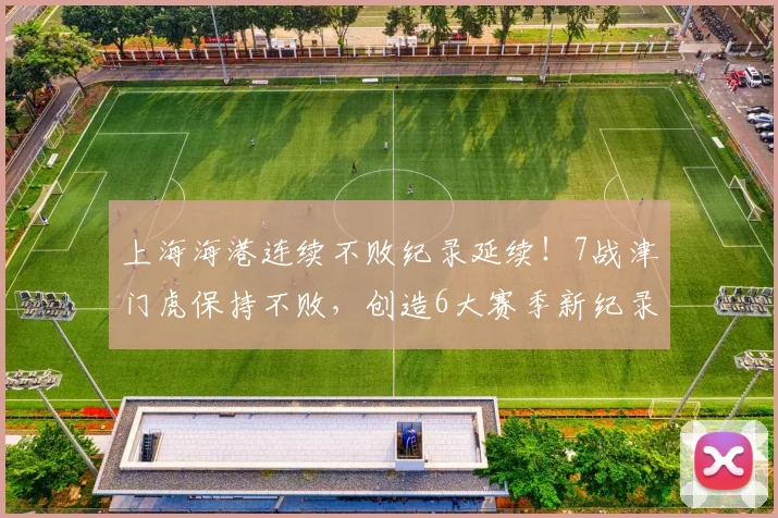 上海海港连续不败纪录延续！7战津门虎保持不败，创造6大赛季新纪录_比赛_主场_对阵