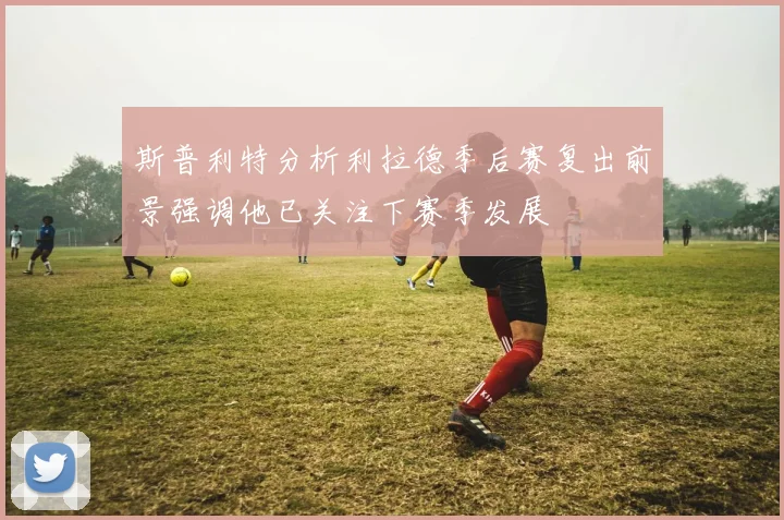 斯普利特分析利拉德季后赛复出前景强调他已关注下赛季发展