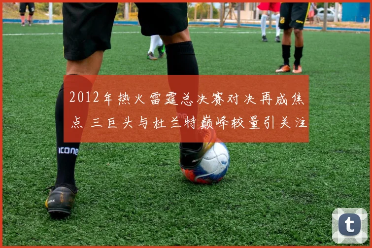 2012年热火雷霆总决赛对决再成焦点 三巨头与杜兰特巅峰较量引关注