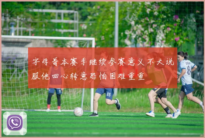 字母哥本赛季继续参赛意义不大说服他回心转意恐怕困难重重