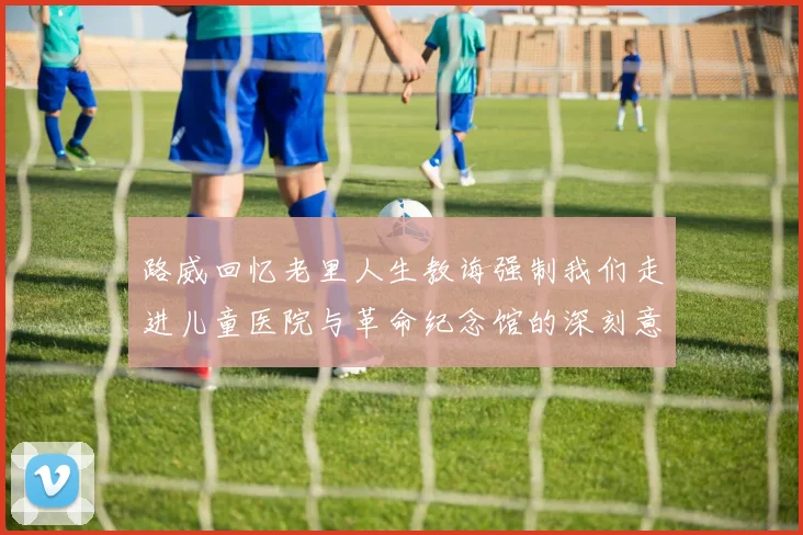 路威回忆老里人生教诲强制我们走进儿童医院与革命纪念馆的深刻意义