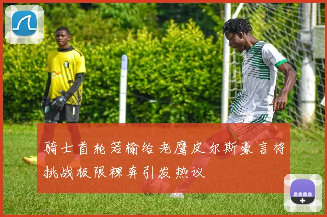 骑士首轮若输给老鹰皮尔斯豪言将挑战极限裸奔引发热议