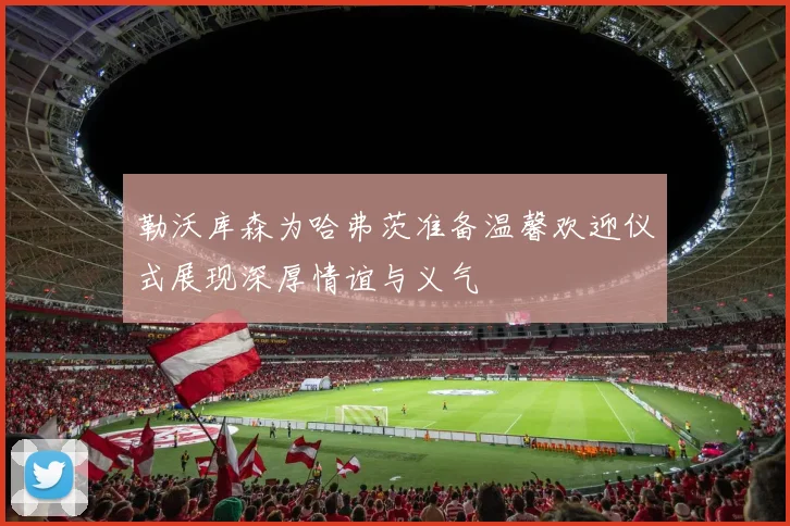 勒沃库森为哈弗茨准备温馨欢迎仪式展现深厚情谊与义气