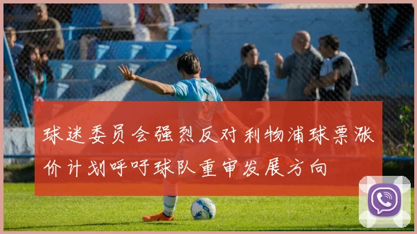 球迷委员会强烈反对利物浦球票涨价计划呼吁球队重审发展方向
