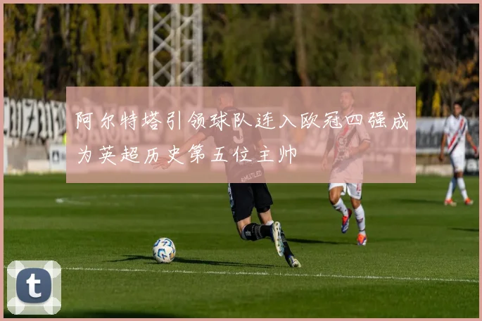 阿尔特塔引领球队连入欧冠四强成为英超历史第五位主帅