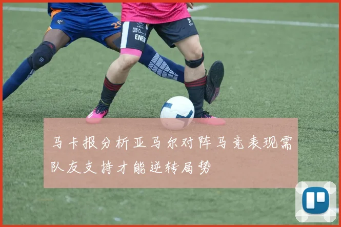 马卡报分析亚马尔对阵马竞表现需队友支持才能逆转局势